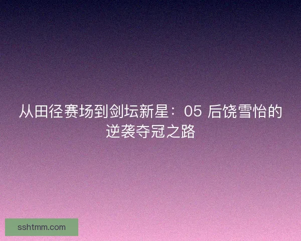 从田径赛场到剑坛新星：05 后饶雪怡的逆袭夺冠之路