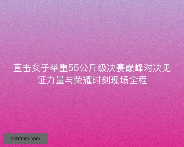 直击女子举重55公斤级决赛巅峰对决见证力量与荣耀时刻现场全程