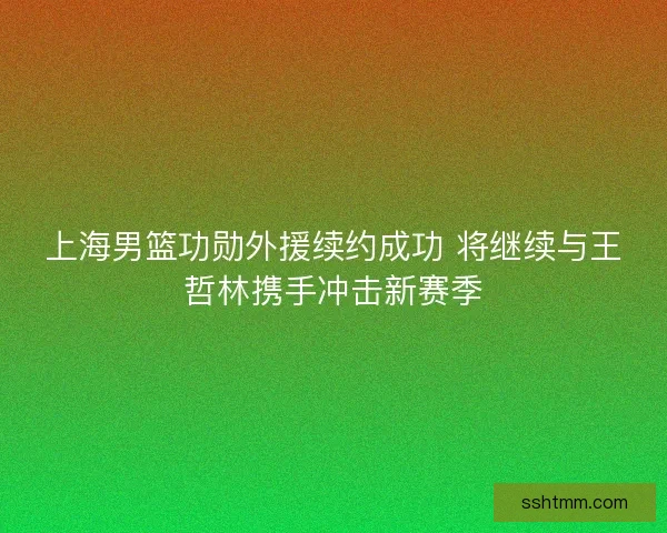 上海男篮功勋外援续约成功 将继续与王哲林携手冲击新赛季