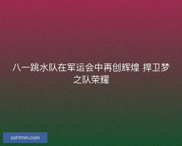 八一跳水队在军运会中再创辉煌 捍卫梦之队荣耀
