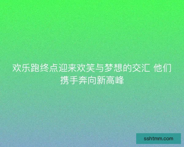 欢乐跑终点迎来欢笑与梦想的交汇 他们携手奔向新高峰