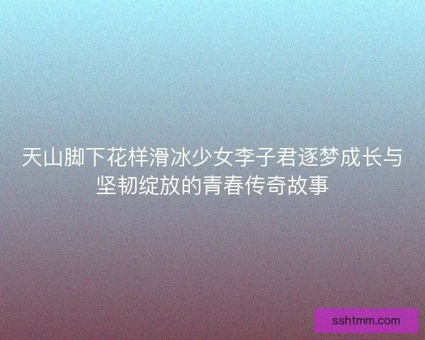 天山脚下花样滑冰少女李子君逐梦成长与坚韧绽放的青春传奇故事