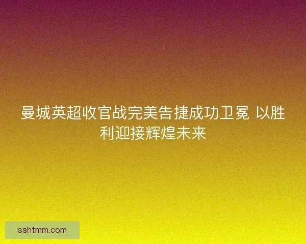 曼城英超收官战完美告捷成功卫冕 以胜利迎接辉煌未来