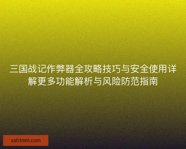 三国战记作弊器全攻略技巧与安全使用详解更多功能解析与风险防范指南