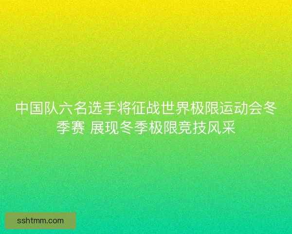 中国队六名选手将征战世界极限运动会冬季赛 展现冬季极限竞技风采