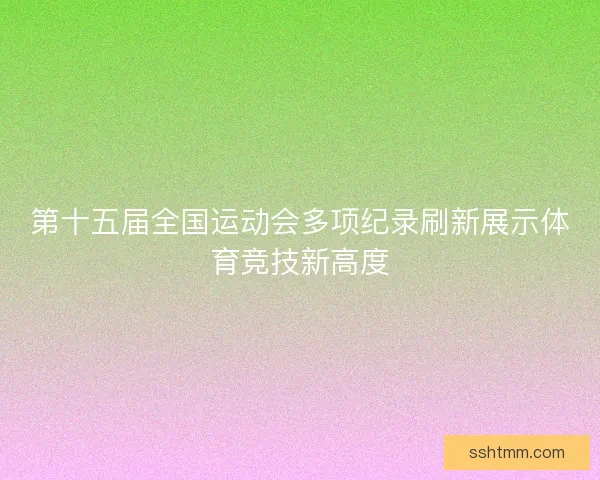 第十五届全国运动会多项纪录刷新展示体育竞技新高度