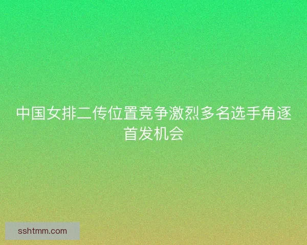中国女排二传位置竞争激烈多名选手角逐首发机会
