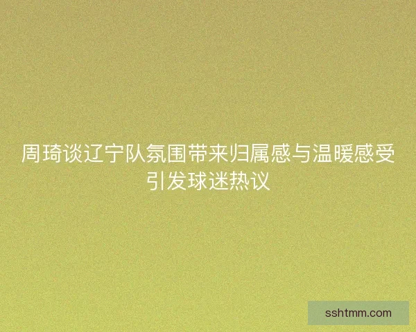 周琦谈辽宁队氛围带来归属感与温暖感受引发球迷热议