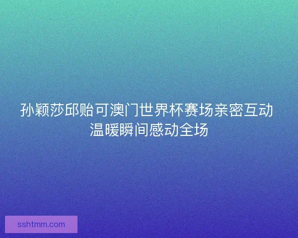 孙颖莎邱贻可澳门世界杯赛场亲密互动 温暖瞬间感动全场