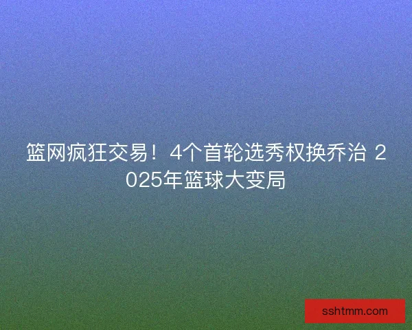 篮网疯狂交易！4个首轮选秀权换乔治 2025年篮球大变局