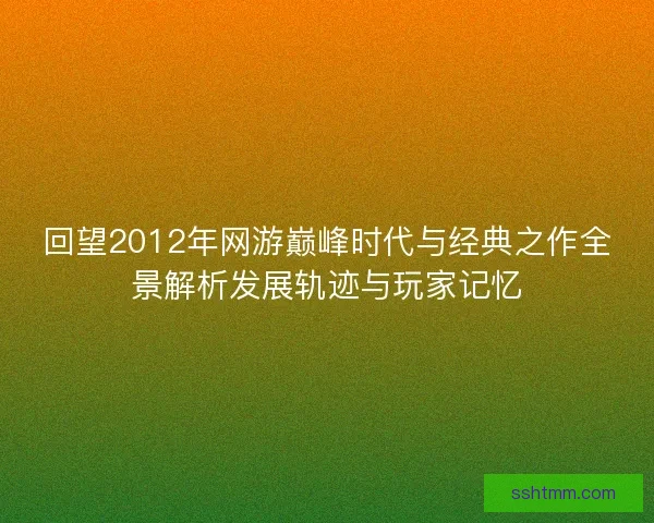 回望2012年网游巅峰时代与经典之作全景解析发展轨迹与玩家记忆