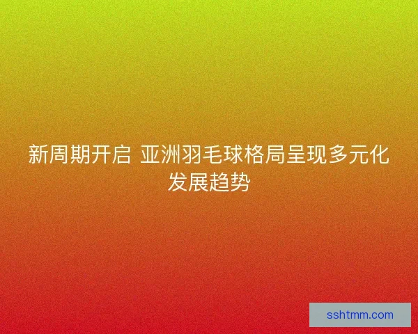 新周期开启 亚洲羽毛球格局呈现多元化发展趋势