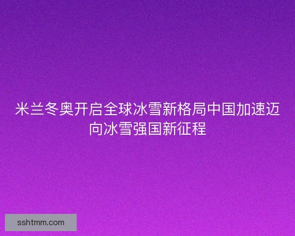 米兰冬奥开启全球冰雪新格局中国加速迈向冰雪强国新征程 米兰冬奥开启全球冰雪新格局中国加速迈向冰雪强国新征程