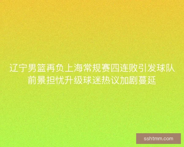 辽宁男篮再负上海常规赛四连败引发球队前景担忧升级球迷热议加剧蔓延
