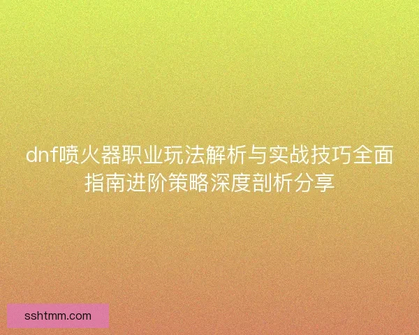 dnf喷火器职业玩法解析与实战技巧全面指南进阶策略深度剖析分享 dnf喷火器职业玩法解析与实战技巧全面指南进阶策略深度剖析分享