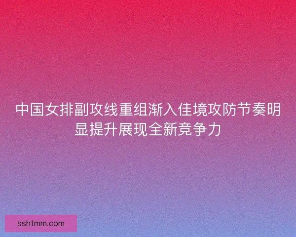 中国女排副攻线重组渐入佳境攻防节奏明显提升展现全新竞争力 中国女排副攻线重组渐入佳境攻防节奏明显提升展现全新竞争力