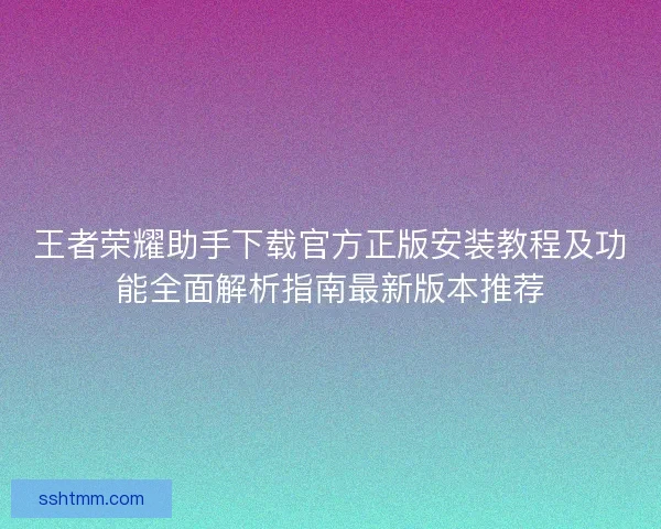 王者荣耀助手下载官方正版安装教程及功能全面解析指南最新版本推荐
