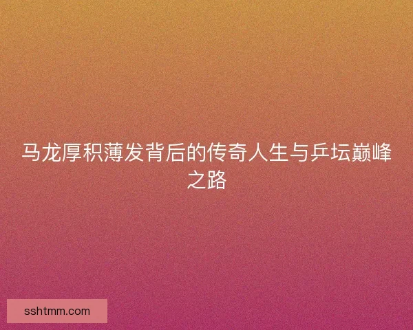 马龙厚积薄发背后的传奇人生与乒坛巅峰之路