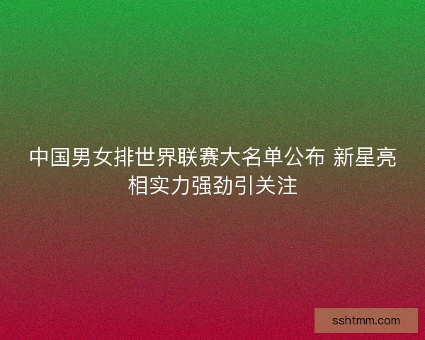 中国男女排世界联赛大名单公布 新星亮相实力强劲引关注