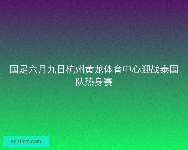 国足六月九日杭州黄龙体育中心迎战泰国队热身赛